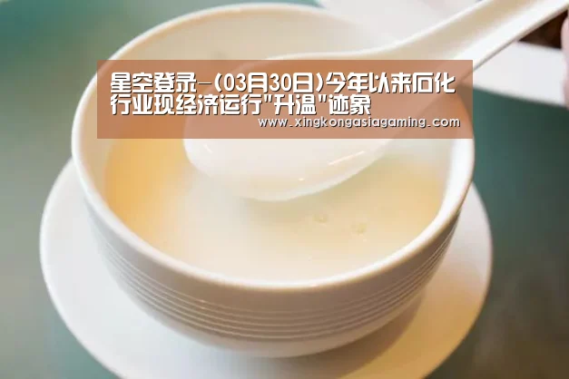 星空登录-(03月30日)今年以来石化行业现经济运行升温迹象(图4) 星空体育