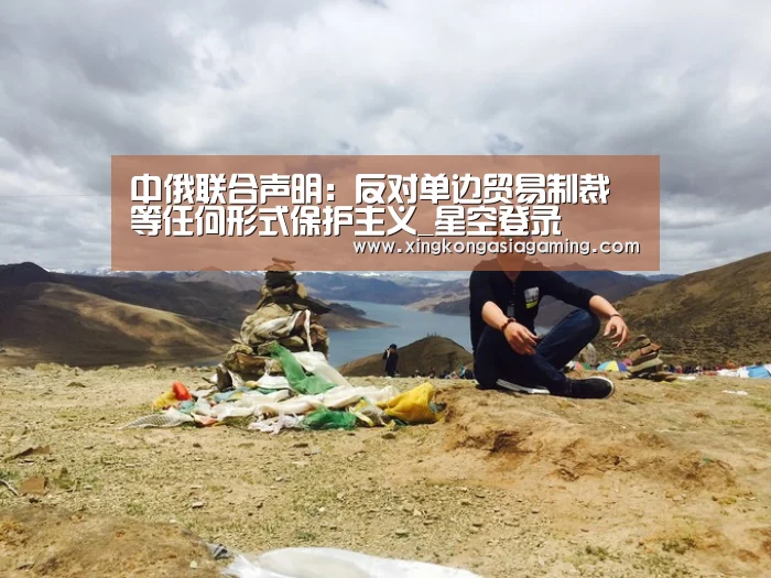 中俄联合声明:反对单边贸易制裁等任何形式保护主义_星空登录(图1) 星空竞猜